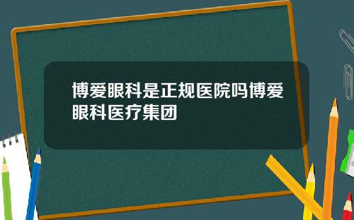 博爱眼科是正规医院吗博爱眼科医疗集团
