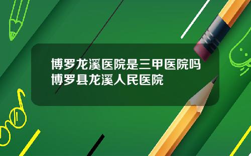 博罗龙溪医院是三甲医院吗博罗县龙溪人民医院