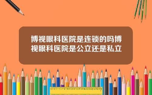 博视眼科医院是连锁的吗博视眼科医院是公立还是私立