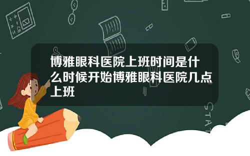 博雅眼科医院上班时间是什么时候开始博雅眼科医院几点上班