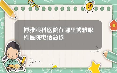 博雅眼科医院在哪里博雅眼科医院电话急诊