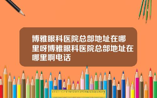 博雅眼科医院总部地址在哪里呀博雅眼科医院总部地址在哪里啊电话