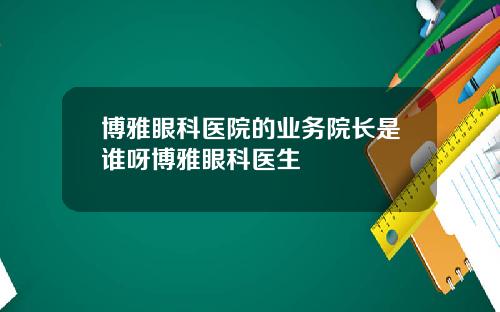 博雅眼科医院的业务院长是谁呀博雅眼科医生