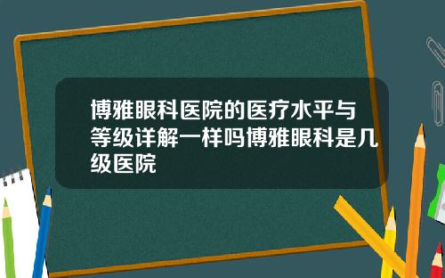 博雅眼科医院的医疗水平与等级详解一样吗博雅眼科是几级医院