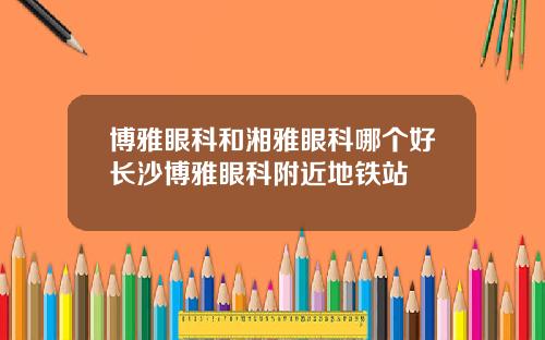 博雅眼科和湘雅眼科哪个好长沙博雅眼科附近地铁站