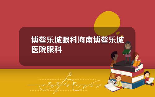 博鳌乐城眼科海南博鳌乐城医院眼科