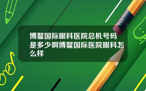 博鳌国际眼科医院总机号码是多少啊博鳌国际医院眼科怎么样