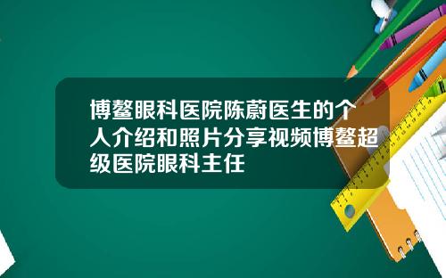 博鳌眼科医院陈蔚医生的个人介绍和照片分享视频博鳌超级医院眼科主任