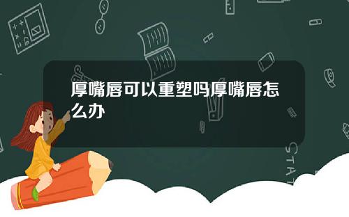 厚嘴唇可以重塑吗厚嘴唇怎么办