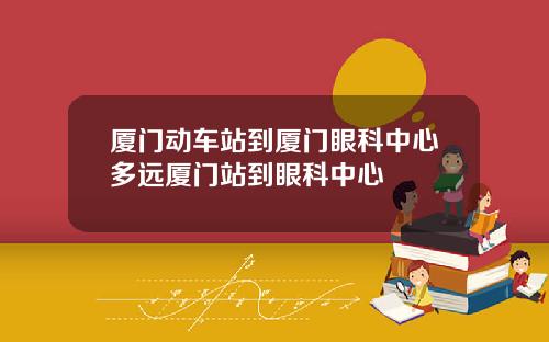 厦门动车站到厦门眼科中心多远厦门站到眼科中心