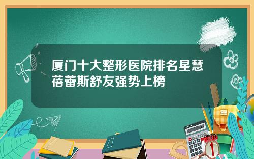 厦门十大整形医院排名星慧蓓蕾斯舒友强势上榜