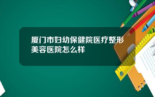 厦门市妇幼保健院医疗整形美容医院怎么样
