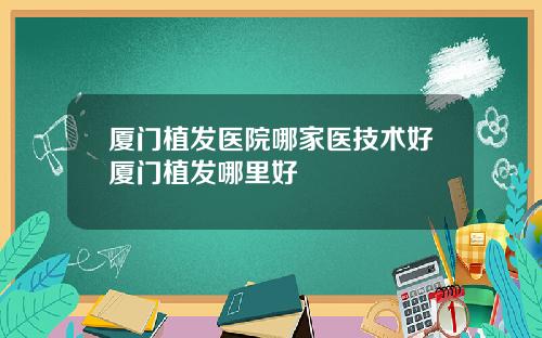 厦门植发医院哪家医技术好厦门植发哪里好