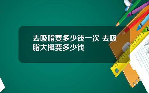 去吸脂要多少钱一次 去吸脂大概要多少钱