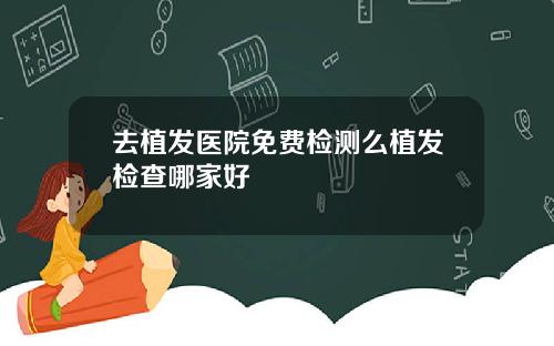 去植发医院免费检测么植发检查哪家好