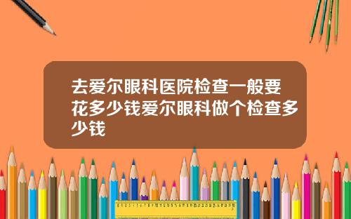 去爱尔眼科医院检查一般要花多少钱爱尔眼科做个检查多少钱