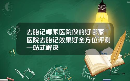去胎记哪家医院做的好哪家医院去胎记效果好全方位评测一站式解决