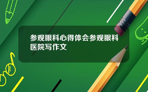 参观眼科心得体会参观眼科医院写作文