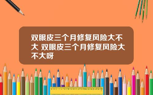 双眼皮三个月修复风险大不大 双眼皮三个月修复风险大不大呀