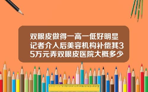 双眼皮做得一高一低好明显记者介入后美容机构补偿其35万元弄双眼皮医院大概多少钱一次