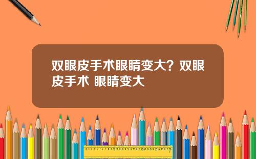 双眼皮手术眼睛变大？双眼皮手术 眼睛变大