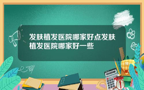发肤植发医院哪家好点发肤植发医院哪家好一些