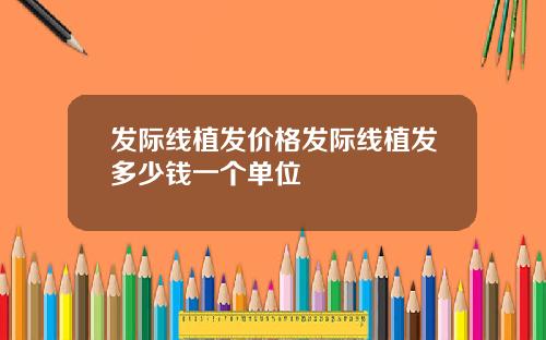 发际线植发价格发际线植发多少钱一个单位