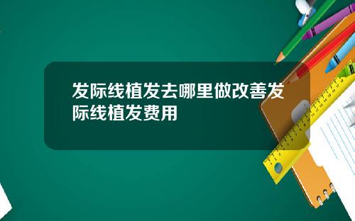 发际线植发去哪里做改善发际线植发费用