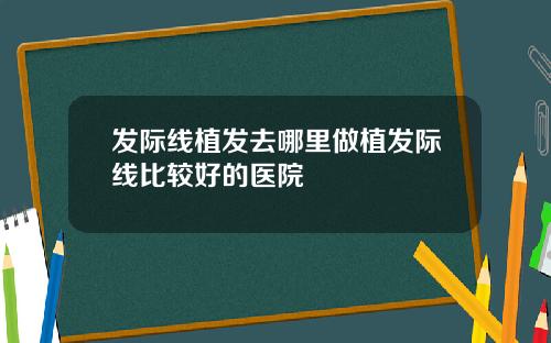 发际线植发去哪里做植发际线比较好的医院