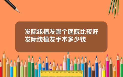 发际线植发哪个医院比较好发际线植发手术多少钱