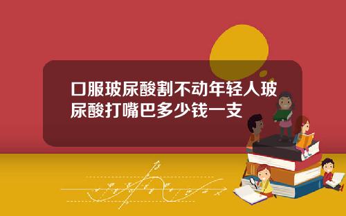 口服玻尿酸割不动年轻人玻尿酸打嘴巴多少钱一支