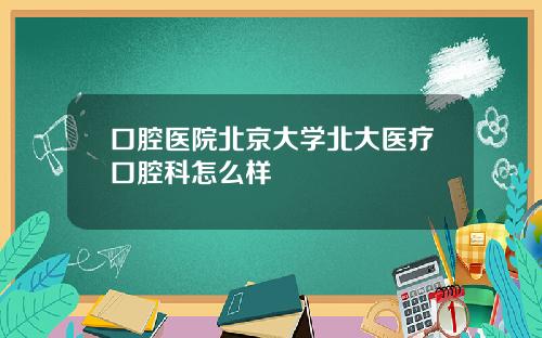 口腔医院北京大学北大医疗口腔科怎么样
