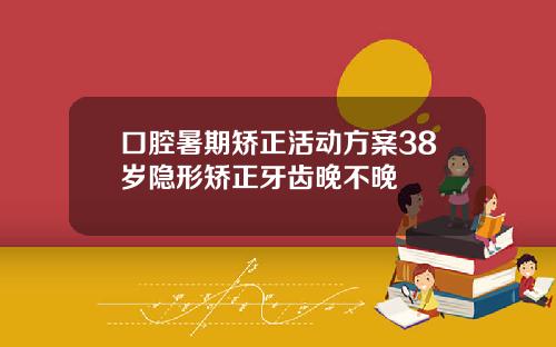 口腔暑期矫正活动方案38岁隐形矫正牙齿晚不晚