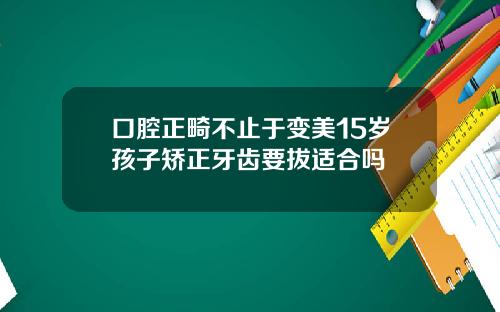 口腔正畸不止于变美15岁孩子矫正牙齿要拔适合吗