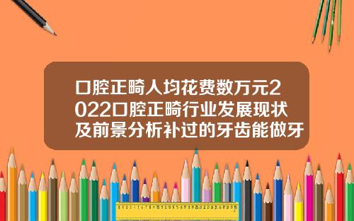 口腔正畸人均花费数万元2022口腔正畸行业发展现状及前景分析补过的牙齿能做牙齿矫正吗