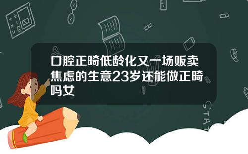 口腔正畸低龄化又一场贩卖焦虑的生意23岁还能做正畸吗女