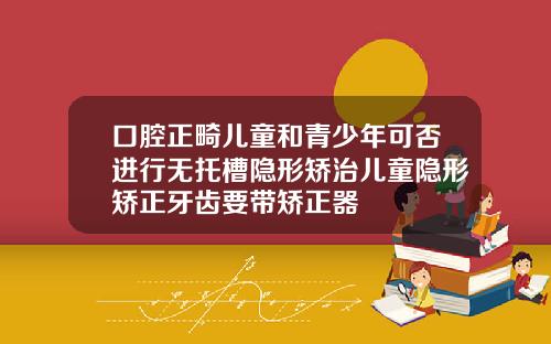 口腔正畸儿童和青少年可否进行无托槽隐形矫治儿童隐形矫正牙齿要带矫正器