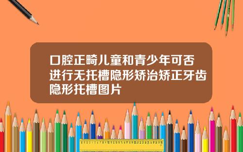 口腔正畸儿童和青少年可否进行无托槽隐形矫治矫正牙齿隐形托槽图片