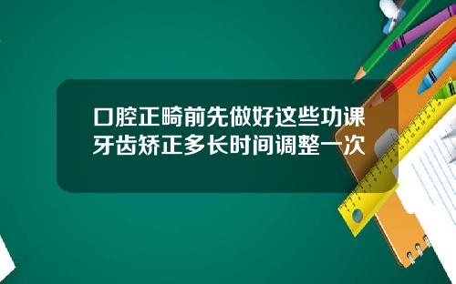 口腔正畸前先做好这些功课牙齿矫正多长时间调整一次