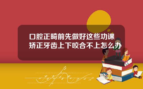 口腔正畸前先做好这些功课矫正牙齿上下咬合不上怎么办