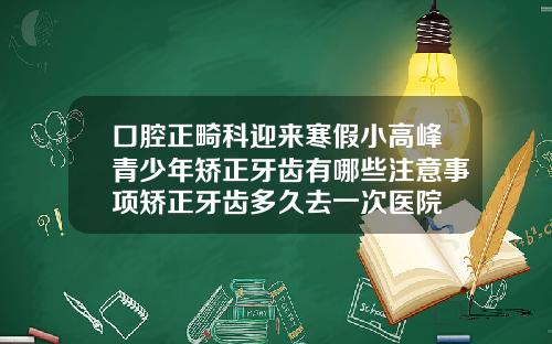 口腔正畸科迎来寒假小高峰青少年矫正牙齿有哪些注意事项矫正牙齿多久去一次医院