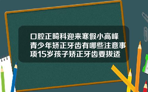 口腔正畸科迎来寒假小高峰青少年矫正牙齿有哪些注意事项15岁孩子矫正牙齿要拔适合吗