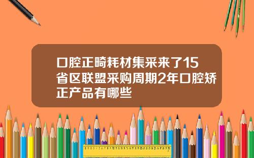 口腔正畸耗材集采来了15省区联盟采购周期2年口腔矫正产品有哪些