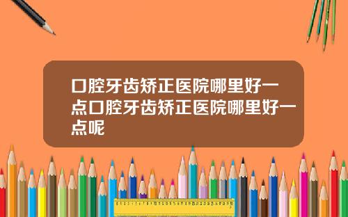 口腔牙齿矫正医院哪里好一点口腔牙齿矫正医院哪里好一点呢