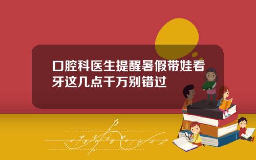 口腔科医生提醒暑假带娃看牙这几点千万别错过