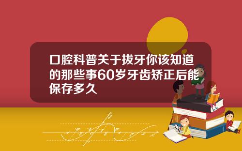 口腔科普关于拔牙你该知道的那些事60岁牙齿矫正后能保存多久