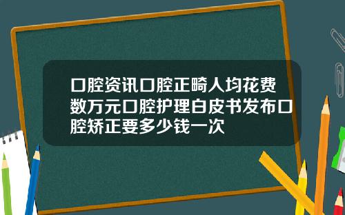 口腔资讯口腔正畸人均花费数万元口腔护理白皮书发布口腔矫正要多少钱一次