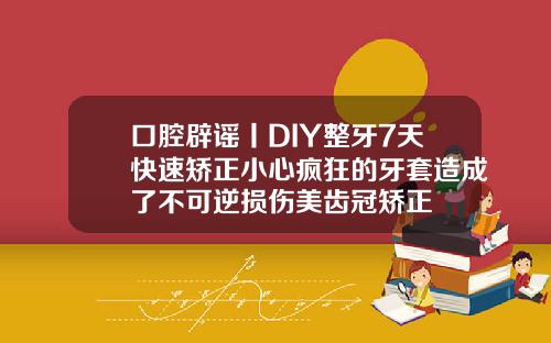 口腔辟谣丨DIY整牙7天快速矫正小心疯狂的牙套造成了不可逆损伤美齿冠矫正