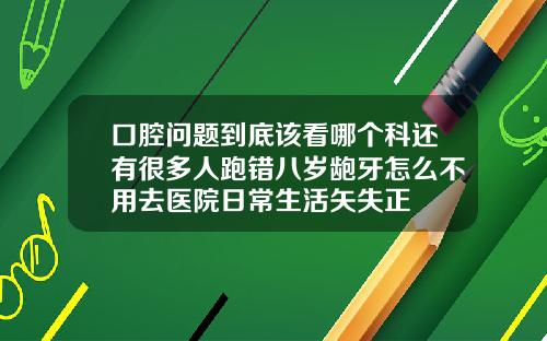 口腔问题到底该看哪个科还有很多人跑错八岁龅牙怎么不用去医院日常生活矢失正
