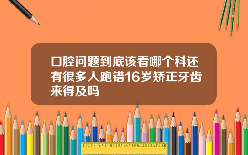口腔问题到底该看哪个科还有很多人跑错16岁矫正牙齿来得及吗